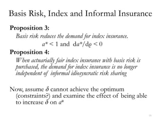 Basis Risk, Index and Informal Insurance
Proposition 3:
  Basis risk reduces the demand for index insurance.
              α* < 1 and dα*/dρ < 0
Proposition 4:
  When actuarially fair index insurance with basis risk is
  purchased, the demand for index insurance is no longer
  independent of informal idiosyncratic risk sharing

Now, assume δ cannot achieve the optimum
 (constraints?) and examine the effect of being able
 to increase δ on α*
                                                             14
 