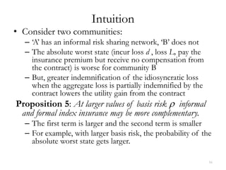 Intuition
• Consider two communities:
  – ‘A’ has an informal risk sharing network, ‘B’ does not
  – The absolute worst state (incur loss d , loss L, pay the
    insurance premium but receive no compensation from
    the contract) is worse for community B
  – But, greater indemnification of the idiosyncratic loss
    when the aggregate loss is partially indemnified by the
    contract lowers the utility gain from the contract
Proposition 5: At larger values of basis risk ρ informal
 and formal index insurance may be more complementary.
  – The first term is larger and the second term is smaller
  – For example, with larger basis risk, the probability of the
    absolute worst state gets larger.

                                                               16
 