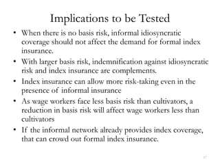 Implications to be Tested
• When there is no basis risk, informal idiosyncratic
  coverage should not affect the demand for formal index
  insurance.
• With larger basis risk, indemnification against idiosyncratic
  risk and index insurance are complements.
• Index insurance can allow more risk-taking even in the
  presence of informal insurance
• As wage workers face less basis risk than cultivators, a
  reduction in basis risk will affect wage workers less than
  cultivators
• If the informal network already provides index coverage,
  that can crowd out formal index insurance.

                                                             17
 