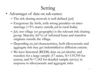 Setting
• Advantages of data on sub-castes:
  – The risk sharing network is well defined (jati)
  – Exogenous (by birth, with strong penalties on inter-
    marriage (<5% marry outside jati in rural India)
  – Jati, not village (or geography) is the relevant risk-sharing
    group. Majority (61%) of informal loans and transfers
    originate outside the village.
  – Depending on jati characteristics, both idiosyncratic and
    aggregate risk may get indemnified to different extents.
  – We have historical (REDS) data on jati identity and
    transfers for a large sample (17 states, N=119,709 for
    census, and N=7,342 for detailed sample survey) in
    response to idiosyncratic and aggregate risks
                                                                18
 