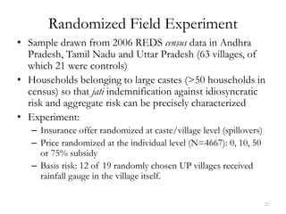 Randomized Field Experiment
• Sample drawn from 2006 REDS census data in Andhra
  Pradesh, Tamil Nadu and Uttar Pradesh (63 villages, of
  which 21 were controls)
• Households belonging to large castes (>50 households in
  census) so that jati indemnification against idiosyncratic
  risk and aggregate risk can be precisely characterized
• Experiment:
   – Insurance offer randomized at caste/village level (spillovers)
   – Price randomized at the individual level (N=4667): 0, 10, 50
     or 75% subsidy
   – Basis risk: 12 of 19 randomly chosen UP villages received
     rainfall gauge in the village itself.

                                                                      22
 