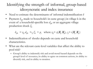 Identifying the strength of informal, group-based
          idiosyncratic and index insurance
• Need to estimate the determinants of informal indemnification δ
• Payment δijk made to household i in caste group j in village k in the
  event of a household-specific loss dijk or an aggregate village
  production shock ζk

         δijk = ηij dijk +ιij ζk + μj where ηij= η(Xj, Xij), ιij= ι(Xj, Xij )

• Indemnification of shocks depends on caste and household
  characteristics.
• What are the relevant caste-level variables that affect the ability to
  pool risk?
    – Group’s ability to indemnify risk and avoid moral hazard depends on the
      group’s level of resources, its ability to agree on common actions, its ability to
      diversify risk, and its ability to monitor.

                                                                                      27
 
