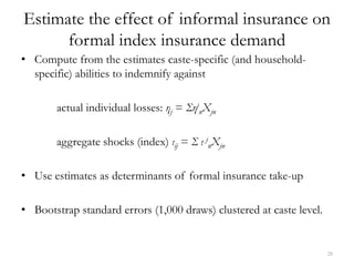 Estimate the effect of informal insurance on
      formal index insurance demand
• Compute from the estimates caste-specific (and household-
  specific) abilities to indemnify against

       actual individual losses: ηj = ΣηjnXjn

       aggregate shocks (index) ιij = Σ ι jnXjn

• Use estimates as determinants of formal insurance take-up

• Bootstrap standard errors (1,000 draws) clustered at caste level.


                                                                      28
 