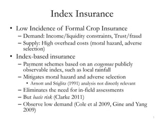 Index Insurance
• Low Incidence of Formal Crop Insurance
  – Demand: Income/liquidity constraints, Trust/fraud
  – Supply: High overhead costs (moral hazard, adverse
    selection)
• Index-based insurance
  – Payment schemes based on an exogenous publicly
    observable index, such as local rainfall
  – Mitigates moral hazard and adverse selection
     • Arnott and Stiglitz (1991) analysis not directly relevant
  – Eliminates the need for in-field assessments
  – But basis risk (Clarke 2011)
  – Observe low demand (Cole et al 2009, Gine and Yang
    2009)
                                                                   3
 