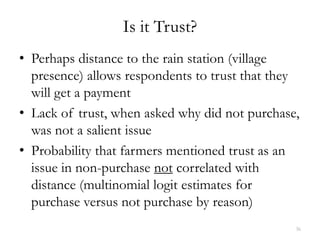 Is it Trust?
• Perhaps distance to the rain station (village
  presence) allows respondents to trust that they
  will get a payment
• Lack of trust, when asked why did not purchase,
  was not a salient issue
• Probability that farmers mentioned trust as an
  issue in non-purchase not correlated with
  distance (multinomial logit estimates for
  purchase versus not purchase by reason)
                                                36
 