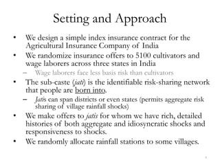Setting and Approach
•   We design a simple index insurance contract for the
    Agricultural Insurance Company of India
•   We randomize insurance offers to 5100 cultivators and
    wage laborers across three states in India
    –   Wage laborers face less basis risk than cultivators
•   The sub-caste (jati) is the identifiable risk-sharing network
    that people are born into.
    –   Jatis can span districts or even states (permits aggregate risk
        sharing of village rainfall shocks)
•   We make offers to jatis for whom we have rich, detailed
    histories of both aggregate and idiosyncratic shocks and
    responsiveness to shocks.
•   We randomly allocate rainfall stations to some villages.
                                                                          4
 