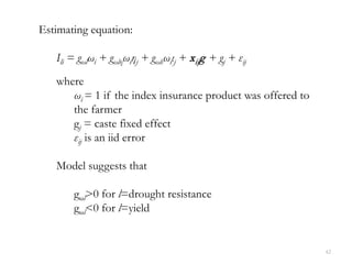 Estimating equation:

   Ili = gωlωi + gωlηωiηj + gωlιωiιj + x ijg + gj + εij

   where
      ωi = 1 if the index insurance product was offered to
      the farmer
      gj = caste fixed effect
      εij is an iid error

   Model suggests that

       gωl>0 for l=drought resistance
       gωl<0 for l=yield


                                                             42
 