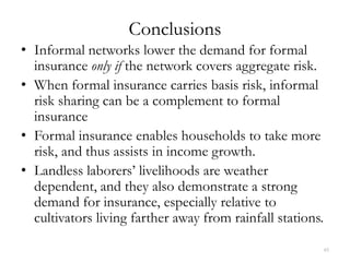 Conclusions
• Informal networks lower the demand for formal
  insurance only if the network covers aggregate risk.
• When formal insurance carries basis risk, informal
  risk sharing can be a complement to formal
  insurance
• Formal insurance enables households to take more
  risk, and thus assists in income growth.
• Landless laborers’ livelihoods are weather
  dependent, and they also demonstrate a strong
  demand for insurance, especially relative to
  cultivators living farther away from rainfall stations.

                                                        45
 