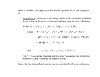 What is the effect of exogenous fall in ä at the optimum ä*, on risk mitigation
e?

     Proposition 1: A decrease in the ability to informally indemnify individual
     losses below the first-best constrained optimum, may increase risk-taking.

     de/dä = -[(1 - 2P)(U2' + U3')P'+ (1 - P)P(-U2" + U3")w"]/Ö,

          where     Ö = (w')2[U0"(1 - P)2 + U1"P2 + (1 - P)P(U2" + U3")]

                    + [U0'(1 - P)2 + U1'P2 + (1 - P)P(U2' + U3')][w" - P"W'/P']

                    + 2(P')2[U0 + U1 - U2 - U3] < 0


          and            -U2' + U3 > 0, -U2" + U3"<0 for ä < ä*

     For P $ ½, decreased coverage unambiguously decreases risk-mitigation,
     but below ½, the effect may be negative as well.

More effective informal risk-sharing may be associated with lower risk-taking
 