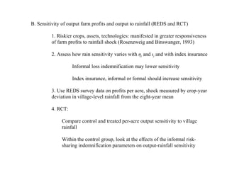 B. Sensitivity of output farm profits and output to rainfall (REDS and RCT)

         1. Riskier crops, assets, technologies: manifested in greater responsiveness
         of farm profits to rainfall shock (Rosenzweig and Binswanger, 1993)

         2. Assess how rain sensitivity varies with çj and éj and with index insurance

                   Informal loss indemnification may lower sensitivity

                   Index insurance, informal or formal should increase sensitivity

         3. Use REDS survey data on profits per acre, shock measured by crop-year
         deviation in village-level rainfall from the eight-year mean

         4. RCT:

              Compare control and treated per-acre output sensitivity to village
              rainfall

              Within the control group, look at the effects of the informal risk-
              sharing indemnification parameters on output-rainfall sensitivity
 