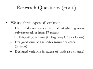 Research Questions (cont.)

• We use three types of variation:
  – Estimated variation in informal risk-sharing across
    sub-castes (data from 17 states)
    •   Using village censuses (i.e. large sample for each caste)
  – Designed variation in index insurance offers
    (3 states)
  – Designed variation in extent of basis risk (1 state)


                                                                    6
 