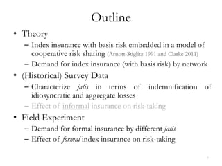 Outline
• Theory
   – Index insurance with basis risk embedded in a model of
     cooperative risk sharing (Arnott-Stiglitz 1991 and Clarke 2011)
   – Demand for index insurance (with basis risk) by network
• (Historical) Survey Data
   – Characterize jatis in terms of indemnification of
     idiosyncratic and aggregate losses
   – Effect of informal insurance on risk-taking
• Field Experiment
   – Demand for formal insurance by different jatis
   – Effect of formal index insurance on risk-taking

                                                                   7
 