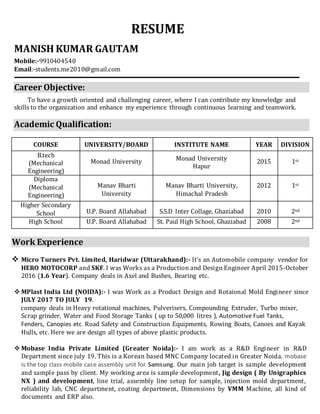 RESUME
MANISH KUMAR GAUTAM
Mobile:-9910404540
Email:-students.me2010@gmail.com
Career Objective:
To have a growth oriented and challenging career, where I can contribute my knowledge and
skills to the organization and enhance my experience through continuous learning and teamwork.
Academic Qualification:
COURSE UNIVERSITY/BOARD INSTITUTE NAME YEAR DIVISION
B.tech
(Mechanical
Engineering)
Monad University Monad University
Hapur
2015 1st
Diploma
(Mechanical
Engineering)
Manav Bharti
University
Manav Bharti University,
Himachal Pradesh
2012 1st
Higher Secondary
School U.P. Board Allahabad S.S.D Inter Collage, Ghaziabad 2010 2nd
High School U.P. Board Allahabad St. Paul High School, Ghaziabad 2008 2nd
` `
Work Experience
 Micro Turners Pvt. Limited, Haridwar (Uttarakhand):- It’s an Automobile company vendor for
HERO MOTOCORP and SKF. I was Works as a Production and Design Engineer April 2015-October
2016 (1.6 Year). Company deals in Axel and Bushes, Bearing etc.
 MPlast India Ltd (NOIDA):- I was Work as a Product Design and Rotaional Mold Engineer since
JULY 2017 TO JULY 19.
company deals in Heavy rotational machines, Pulverisers, Compounding Extruder, Turbo mixer,
Scrap grinder, Water and Food Storage Tanks ( up to 50,000 litres ), Automotive Fuel Tanks,
Fenders, Canopies etc. Road Safety and Construction Equipments, Rowing Boats, Canoes and Kayak
Hulls, etc. Here we are design all types of above plastic products.
 Mobase India Private Limited (Greater Noida):- I am work as a R&D Engineer in R&D
Department since july 19. This is a Korean based MNC Company located in Greater Noida. mobase
is the top class mobile case assembly unit for Samsung. Our main job target is sample development
and sample pass by client. My working area is sample development, Jig design ( By Unigraphics
NX ) and development, line trial, assembly line setup for sample, injection mold department,
reliability lab, CNC department, coating department, Dimensions by VMM Machine, all kind of
documents and ERP also.
 