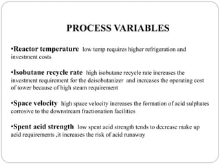 PROCESS VARIABLES
•Reactor temperature low temp requires higher refrigeration and
investment costs
•Isobutane recycle rate high isobutane recycle rate increases the
investment requirement for the deisobutanizer and increases the operating cost
of tower because of high steam requirement
•Space velocity high space velocity increases the formation of acid sulphates
corrosive to the downstream fractionation facilities
•Spent acid strength low spent acid strength tends to decrease make up
acid requirements ,it increases the risk of acid runaway
 