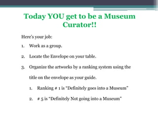 Today YOU get to be a Museum Curator!! Here’s your job: Work as a group. Locate the Envelope on your table. Organize the artworks by a ranking system using the title on the envelope as your guide. Ranking # 1 is “Definitely goes into a Museum” # 5 is “Definitely Not going into a Museum” 