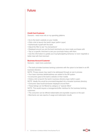 Future




Credit Card Customer
Scenario - need more info on my spending patterns

▪ Go to the bank’s website on your mobile
▪ Click a link to launch the bank’s layer (within Layar)
▪ Authenticate myself with the bank
▪ Adjust the filter to see "my transactions"
▪ Displayed around you are the local merchants you have made purchases with
▪ Tap on a specific merchant to see your purchase history with them
▪ Use this information to update your buying/budgeting behaviour or even negotiate a
better deal with that merchant

Business Account Customer
Scenario - need more customers

▪ The bank provides business banking customers with the option to be listed in an AR
business directory
NOTE: Privacy issues may need to be addressed through an opt-in process
▪ Your basic business details/address are added to the AR system
▪ A consumer goes to the bank’s website on their mobile
▪ Clicks a link to launch the bank’s business directory layer (within Layar)
NOTE: Ideally this would be promoted/integrated into a broader business directory
▪ Consumer sees local businesses displayed around them
▪ These listings can be filtered by category or "special offers"
NOTE: This would require a management/offer interface for the business banking
customers
▪ The consumer can be offered redeemable and expirable coupons on the spot
▪ Merchants can see reports of usage and redemption results




9   Commercial in Confidence Mobile Online Business Pty Ltd
 