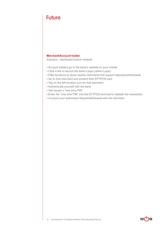 Future




Merchant/Account holder
Scenario - distributed branch network

▪ Account holders go to the bank’s website on your mobile
▪ Click a link to launch the bank’s layer (within Layar)
▪ Filter locations to show nearby merchants that support deposits/withdrawals
▪ Go to that merchant and present their EFTPOS card
▪ Tap on the AR location icon for that merchant
▪ Authenticate yourself with the bank
▪ Get issued a "one time PIN"
▪ Enter the "one time PIN" into the EFTPOS terminal to validate the transaction
▪ Conduct your authorised deposit/withdrawal with the merchant




12   Commercial in Confidence Mobile Online Business Pty Ltd
 