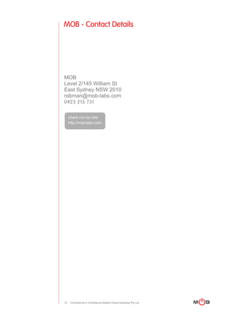 MOB - Contact Details




MOB
Level 2/145 William St
East Sydney NSW 2010
robman@mob-labs.com
0423 215 731


     check out our site
     http://mob-labs.com




14    Commercial in Confidence Mobile Online Business Pty Ltd
 