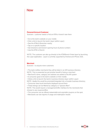 Now




Personal Account Customer
Scenario - customer needs to find an ATM or branch near them

▪ Go to the bank’s website on your mobile
▪ Click a link to launch the bank’s layer (within Layar)
▪ See the ATMs & Branches nearby
▪ Tap on a specific location
▪ Get directions (and branch opening hours & phone number)
▪ Use the ATM or Branch

NOTE: The customer can also go directly to the ATM/Branch finder layer by launching
the Layar application. Layar is currently supported by Android and iPhone 3GS.



Merchant
Scenario - to acquire more customers

▪ The bank notifies merchants they will be listed in an AR business directory
NOTE: This is presented as just another benefit of being a merchant
▪ Merchant's name, category and address are added to the AR system
▪ A consumer goes to the bank’s website on their mobile
▪ Clicks a link to launch the bank’s business directory layer (within Layar)
NOTE: Ideally this would be promoted/integrated into a broader business directory.
▪ Consumer sees local merchants displayed around them
▪ These listings can be filtered by category or "special offers"
NOTE: This would require a management/offer interface for the merchants that
choose to use coupons/offers
▪ The consumer can be offered redeemable and expirable coupons on the spot.
▪ Merchants can see reports of usage and redemption results.




3   Commercial in Confidence Mobile Online Business Pty Ltd
 