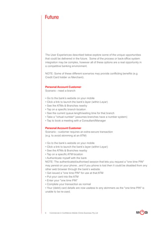 Future




The User Experiences described below explore some of the unique opportunities
that could be delivered in the future. Some of the process or back-office system
integration may be complex, however all of these options are a real opportunity in
a competitive banking environment.

NOTE: Some of these different scenarios may provide conflicting benefits (e.g.
Credit Card holder vs Merchant).


Personal Account Customer
Scenario - need a branch

▪ Go to the bank’s website on your mobile
▪ Click a link to launch the bank’s layer (within Layar)
▪ See the ATMs & Branches nearby
▪ Tap on a specific branch location
▪ See the current queue length/waiting time for that branch
▪ Take a "virtual number" (assumes branches have a number system)
▪ Tap to book a meeting with a Consultant/Manager

Personal Account Customer
Scenario - customer requires an extra-secure transaction
(e.g. to avoid skimming at an ATM)

▪ Go to the bank’s website on your mobile
▪ Click a link to launch the bank’s layer (within Layar)
▪ See the ATMs & Branches nearby
▪ Tap on a specific ATM location
▪ Authenticate myself with the bank
NOTE: The authenticated/authorised session that lets you request a "one time PIN"
may persist on your phone...and if you phone is lost then it could be disabled from any
other web browser through the bank’s website.
▪ Get issued a "one time PIN" for use at that ATM
▪ Put your card into the ATM
▪ Enter your "one time PIN"
▪ Complete your transaction as normal
▪ Your (debit) card details are now useless to any skimmers as the "one time PIN" is
unable to be re-used.




6   Commercial in Confidence Mobile Online Business Pty Ltd
 