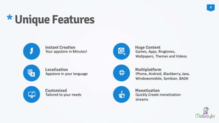 *UniqueFeatures
Instant Creation
Your appstore in Minutes!
Localization
Appstore in your language
Customized
Tailored to your needs
Huge Content
Games, Apps, Ringtones,
Wallpapers, Themes and Videos
Multiplatform
iPhone, Android, Blackberry, Java,
Windowsmobile, Symbian, BADA
Monetization
Quickly Create monetization
streams
9
 