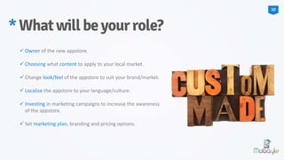  Owner of the new appstore.
 Choosing what content to apply to your local market.
 Change look/feel of the appstore to suit your brand/market.
 Localize the appstore to your language/culture.
 Investing in marketing campaigns to increase the awareness
of the appstore.
 Set marketing plan, branding and pricing options.
*Whatwillbeyourrole?
10
 