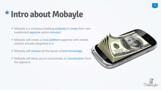  Mobayle is a company enabling anybody to create their own
customized appstore within minutes!
 Mobayle will create a cross-platform appstore with mobile
content already integrated in it.
 Mobayle will remove all the hassle of tech knowledge.
 Mobayle will allow you to concentrate on monetization from
the appstore.
*IntroaboutMobayle
1
 