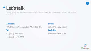 Address:
4952 Katella Avenue, Los Alamitos, CA
Tel:
+1 (562) 666-2295
+1 (562) 6MO-BAYL
Email:
sales@mobayle.com
Website:
www.mobayle.com
*Let’stalk
Visit our website and submit your request, our sales team is ready to take all requests and offer any help or advice
you might need
28
 