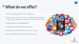  We offer professional creation of appstores.
 Each appstore comes loaded with all kind of mobile content
Games, Apps, Wallpapers, Ringtones, Themes and Animations.
 Integrating with any billing platform.
 Customization of look/feel of the appstore.
 Populate the appstore with some content initially.
 Premium SMS service for the delivery of content.
*Whatdoweoffer?
2
 