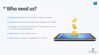  Operators looking to cover the whole mobile ecosystem.
 Companies who want to monetize their brand on the mobile.
 Developers who have wide selection of content and want to
have their own presence online.
 Entrepreneurs in the mobile arena.
 VAS companies looking to broaden their selection.
*Whoneedus?
3
 
