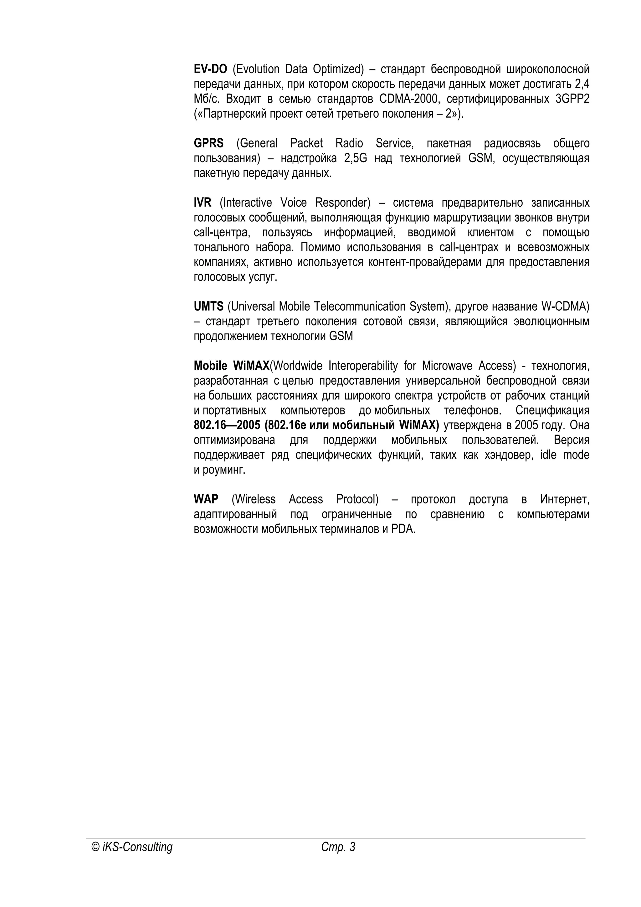 EV-DO (Evolution Data Optimized) – стандарт беспроводной широкополосной
                   передачи данных, при котором скорость передачи данных может достигать 2,4
                   Мб/с. Входит в семью стандартов CDMA-2000, сертифицированных 3GPP2
                   («Партнерский проект сетей третьего поколения – 2»).

                   GPRS (General Packet Radio Service, пакетная радиосвязь общего
                   пользования) – надстройка 2,5G над технологией GSM, осуществляющая
                   пакетную передачу данных.

                   IVR (Interactive Voice Responder) – система предварительно записанных
                   голосовых сообщений, выполняющая функцию маршрутизации звонков внутри
                   call-центра, пользуясь информацией, вводимой клиентом с помощью
                   тонального набора. Помимо использования в call-центрах и всевозможных
                   компаниях, активно используется контент-провайдерами для предоставления
                   голосовых услуг.

                   UMTS (Universal Mobile Telecommunication System), другое название W-CDMA)
                   – стандарт третьего поколения сотовой связи, являющийся эволюционным
                   продолжением технологии GSM

                   Mobile WiMAX(Worldwide Interoperability for Microwave Access) - технология,
                   разработанная с целью предоставления универсальной беспроводной связи
                   на больших расстояниях для широкого спектра устройств от рабочих станций
                   и портативных компьютеров до мобильных телефонов. Спецификация
                   802.16—2005 (802.16e или мобильный WiMAX) утверждена в 2005 году. Она
                   оптимизирована для поддержки мобильных пользователей. Версия
                   поддерживает ряд специфических функций, таких как хэндовер, idle mode
                   и роуминг.

                   WAP (Wireless Access Protocol) – протокол доступа в Интернет,
                   адаптированный под ограниченные по сравнению с компьютерами
                   возможности мобильных терминалов и PDA.




© iKS-Consulting                           Стр. 3
 