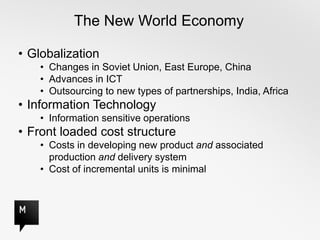 The New World Economy

• Globalization
    • Changes in Soviet Union, East Europe, China
    • Advances in ICT
    • Outsourcing to new types of partnerships, India, Africa
• Information Technology
    • Information sensitive operations
• Front loaded cost structure
    • Costs in developing new product and associated
      production and delivery system
    • Cost of incremental units is minimal
 