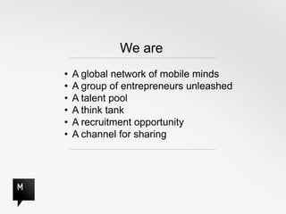 We are
•   A global network of mobile minds
•   A group of entrepreneurs unleashed
•   A talent pool
•   A think tank
•   A recruitment opportunity
•   A channel for sharing
 