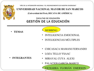 “AÑO DE LA INTEGRACIÓN NACIONAL Y EL RECONOCIMIENTO DE NUESTRA DIVERSIDAD”


    UNIVERSIDAD NACIONAL MAYOR DE SAN MARCOS
                (Universidad del Perú, DECANA DE AMÉRICA)

                           FACULTAD DE EDUCACIÒN
               GESTIÓN DE LA EDUCACIÓN

                                   • MOBBING
• TEMAS
                                   • INTELIGENCIA EMOCIONAL
                                   • INTELIGENCIAS MÚLTIPLES


                                   • CHICASACA MAMANI FERNANDO
                                   • LOZA TELLO YSAAC
• INTEGRANTES                      • MIRAVAL CUYA ALEXI
                                   • PALACIOS GARCÍA MARCO
                                   • VICHARRA FLORIÁN EMERSON
 