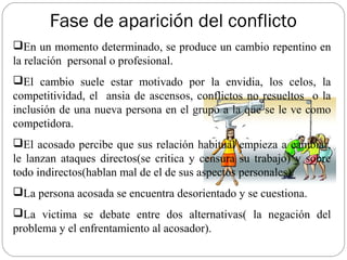 Fase de aparición del conflicto
En un momento determinado, se produce un cambio repentino en
la relación personal o profesional.
El cambio suele estar motivado por la envidia, los celos, la
competitividad, el ansia de ascensos, conflictos no resueltos o la
inclusión de una nueva persona en el grupo a la que se le ve como
competidora.
El acosado percibe que sus relación habitual empieza a cambiar,
le lanzan ataques directos(se critica y censura su trabajo) y sobre
todo indirectos(hablan mal de el de sus aspectos personales).
La persona acosada se encuentra desorientado y se cuestiona.
La victima se debate entre dos alternativas( la negación del
problema y el enfrentamiento al acosador).
 