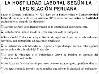 LA HOSTILIDAD LABORAL SEGÚN LA
        LEGISLACIÓN PERUANA
Según el Decreto legislativo Nº 728 “Ley de la Poductividad y Competitividad
Laboral, en su articulo en su Artículo 30º expresa que son actos de hostilidad
equiparables al despido los siguientes:
La Falta de Pago de la Remuneración en la oportunidad correspondiente.
La Reducción Inmotivada de la Remuneración o de la Categoría
Traslado del Trabajador a lugar distinto de aquel en el que preste habitualmente
servicios, con el propósito de ocasionarle perjuicio.
La Inobservancia de Medidas de Higiene y Seguridad que pueda afectar o poner
en riesgo la vida y la salud del Trabajador.
El acto de Violencia o el Faltamiento Grave de Palabra en Agravio del
Trabajador o de su Familia.
Los Actos de Discriminación por razón de sexo, raza, religión, opinión o idioma
Los actos contra la moral y todos aquellos que afecten la dignidad del trabajador
 