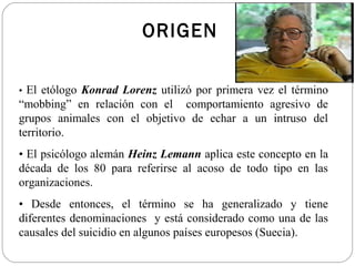 ORIGEN

• El etólogo Konrad Lorenz utilizó por primera vez el término
“mobbing” en relación con el comportamiento agresivo de
grupos animales con el objetivo de echar a un intruso del
territorio.
• El psicólogo alemán Heinz Lemann aplica este concepto en la
década de los 80 para referirse al acoso de todo tipo en las
organizaciones.
• Desde entonces, el término se ha generalizado y tiene
diferentes denominaciones y está considerado como una de las
causales del suicidio en algunos países europesos (Suecia).
 
