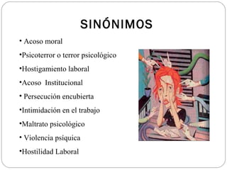 SINÓNIMOS
• Acoso moral
•Psicoterror o terror psicológico
•Hostigamiento laboral
•Acoso Institucional
• Persecución encubierta
•Intimidación en el trabajo
•Maltrato psicológico
• Violencia psíquica
•Hostilidad Laboral
 