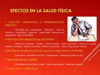 EFECTOS EN LA SALUD FÍSICA

 EFECTOS         COGNITIVOS         E   HIPERREACCIÓN
PSÍQUICA
            Dificultad para concentrarse. Depresión. Falta de
iniciativa. Irritabilidad. Agitación. Agresividad. Sensación de
inseguridad. Hipersensibilidad.
 SÍNTOMAS SICOSOMÁTICOS DE ESTRÉS
            Dolores de estómago. Vómitos. Falta de apetito. Llanto persistente. Dolores de espalda
dorsales y lumbares. Dolores cervicales. Dolores musculares. Hiper o Hipotensión arterial.
 SÍNTOMAS DE DESAJUSTE DEL SISTEMA NERVIOSO AUTÓNOMO
          Sudoración. Sequedad de la boca. Palpitaciones. Sensación de falta de aire.
 TRASTORNOS DEL SUEÑO
          Dificultad para conciliar el sueño. Sueño interrumpido. Despertar temprano.
 CANSANCIO Y DEBILIDAD
 