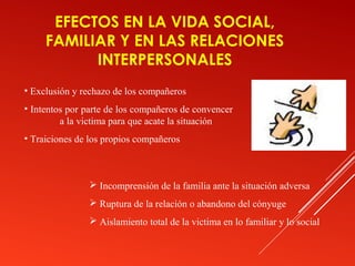 EFECTOS EN LA VIDA SOCIAL,
     FAMILIAR Y EN LAS RELACIONES
           INTERPERSONALES
• Exclusión y rechazo de los compañeros
• Intentos por parte de los compañeros de convencer
         a la victima para que acate la situación
• Traiciones de los propios compañeros



                Incomprensión de la familia ante la situación adversa
                Ruptura de la relación o abandono del cónyuge
                Aislamiento total de la victima en lo familiar y lo social
 