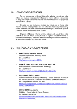 IX.- COMENTARIO PERSONAL:
Por mi experiencia en la administración pública no está de más
indicar que muchas veces son los trabajadores menos idóneos o a quienes
no les gusta cumplir las normas los que con mayor frecuencia se quejan de
hostigamiento y acoso.
Si cada uno se dedicara a realizar su trabajo de la forma más
eficiente posible, preocupándose por unir esfuerzos más que por separar y
causar conflictos; las cosas funcionarían mucho mejor y podríamos apuntar
a mejorar el nivel de eficiencia en el Estado.
El papel del Estado debería cambiar radicalmente volviéndose más
productivo, con un mayor aporte; lo que se lograría indubitablemente si
gastara menos tiempo y esfuerzos tratando de arreglar conflictos internos y
se preocupara más por lograr un aporte real.
X.- BIBLIOGRAFÍA Y CYBERGRAFÍA:
FERNÁNDEZ JIMENEZ, Manuel
Algunos Aspectos del Mobbing Laboral
En Acoso Moral
http://acosomoral.org/med28.htm
GONZÁLES DE RIVERA Y REVUELTA, José Luis
El Síndrome de Acoso Institucional (Mobbing)
En Área RH.com
http://www.arearh.com/salud%20laboral/mobbing.htm
GUEVARA RAMÍREZ, Lidya
Violencia Moral en el Trabajo o Mobbing Laboral: Reflexión en torno a
los conceptos internacionales y una propuesta para América Latina
En Ciberjure Portal Jurídico Peruano
http://www.ciberjure.com.pe/index.php?option=com_content&task=vie
w&id=3708&Itemid=9
LÓPEZ CORREA, Alberto
Mobbing y Acoso Laboral: France Telecom
En Managers Magazine
http://managersmagazine.com/index.php/2010/01/mobbing-y-acoso-
laboral-france-telecom/
 