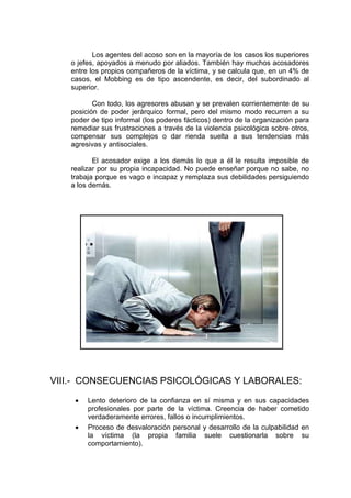 Los agentes del acoso son en la mayoría de los casos los superiores
o jefes, apoyados a menudo por aliados. También hay muchos acosadores
entre los propios compañeros de la víctima, y se calcula que, en un 4% de
casos, el Mobbing es de tipo ascendente, es decir, del subordinado al
superior.
Con todo, los agresores abusan y se prevalen corrientemente de su
posición de poder jerárquico formal, pero del mismo modo recurren a su
poder de tipo informal (los poderes fácticos) dentro de la organización para
remediar sus frustraciones a través de la violencia psicológica sobre otros,
compensar sus complejos o dar rienda suelta a sus tendencias más
agresivas y antisociales.
El acosador exige a los demás lo que a él le resulta imposible de
realizar por su propia incapacidad. No puede enseñar porque no sabe, no
trabaja porque es vago e incapaz y remplaza sus debilidades persiguiendo
a los demás.
VIII.- CONSECUENCIAS PSICOLÓGICAS Y LABORALES:
Lento deterioro de la confianza en sí misma y en sus capacidades
profesionales por parte de la víctima. Creencia de haber cometido
verdaderamente errores, fallos o incumplimientos.
Proceso de desvaloración personal y desarrollo de la culpabilidad en
la víctima (la propia familia suele cuestionarla sobre su
comportamiento).
 