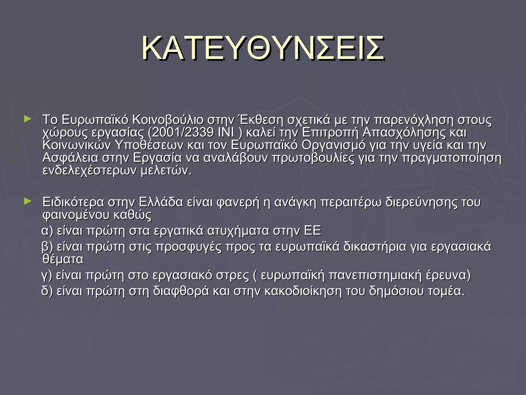 ΚΑΤΕΥΘΥΝΣΕΙΣΚΑΤΕΥΘΥΝΣΕΙΣ
► Το Ευρωπαϊκό Κοινοβούλιο στην Έκθεση σχετικά με την παρενόχληση στουςΤο Ευρωπαϊκό Κοινοβούλιο στην Έκθεση σχετικά με την παρενόχληση στους
χώρους εργασίας (2001/2339 ΙΝΙ ) καλεί την Επιτροπή Απασχόλησης καιχώρους εργασίας (2001/2339 ΙΝΙ ) καλεί την Επιτροπή Απασχόλησης και
Κοινωνικών Υποθέσεων και τον Ευρωπαϊκό Οργανισμό για την υγεία και τηνΚοινωνικών Υποθέσεων και τον Ευρωπαϊκό Οργανισμό για την υγεία και την
Ασφάλεια στην Εργασία να αναλάβουν πρωτοβουλίες για την πραγματοποίησηΑσφάλεια στην Εργασία να αναλάβουν πρωτοβουλίες για την πραγματοποίηση
ενδελεχέστερων μελετών.ενδελεχέστερων μελετών.
► Ειδικότερα στην Ελλάδα είναι φανερή η ανάγκη περαιτέρω διερεύνησης τουΕιδικότερα στην Ελλάδα είναι φανερή η ανάγκη περαιτέρω διερεύνησης του
φαινομένου καθώςφαινομένου καθώς
α) είναι πρώτη στα εργατικά ατυχήματα στην ΕΕα) είναι πρώτη στα εργατικά ατυχήματα στην ΕΕ
β) είναι πρώτη στις προσφυγές προς τα ευρωπαϊκά δικαστήρια για εργασιακάβ) είναι πρώτη στις προσφυγές προς τα ευρωπαϊκά δικαστήρια για εργασιακά
θέματαθέματα
γ) είναι πρώτη στο εργασιακό στρες ( ευρωπαϊκή πανεπιστημιακή έρευνα)γ) είναι πρώτη στο εργασιακό στρες ( ευρωπαϊκή πανεπιστημιακή έρευνα)
δ) είναι πρώτη στη διαφθορά και στην κακοδιοίκηση του δημόσιου τομέα.δ) είναι πρώτη στη διαφθορά και στην κακοδιοίκηση του δημόσιου τομέα.
 