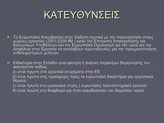 ΚΑΤΕΥΘΥΝΣΕΙΣΚΑΤΕΥΘΥΝΣΕΙΣ
► Το Ευρωπαϊκό Κοινοβούλιο στην Έκθεση σχετικά με την παρενόχληση στουςΤο Ευρωπαϊκό Κοινοβούλιο στην Έκθεση σχετικά με την παρενόχληση στους
χώρους εργασίας (2001/2339 ΙΝΙ ) καλεί την Επιτροπή Απασχόλησης καιχώρους εργασίας (2001/2339 ΙΝΙ ) καλεί την Επιτροπή Απασχόλησης και
Κοινωνικών Υποθέσεων και τον Ευρωπαϊκό Οργανισμό για την υγεία και τηνΚοινωνικών Υποθέσεων και τον Ευρωπαϊκό Οργανισμό για την υγεία και την
Ασφάλεια στην Εργασία να αναλάβουν πρωτοβουλίες για την πραγματοποίησηΑσφάλεια στην Εργασία να αναλάβουν πρωτοβουλίες για την πραγματοποίηση
ενδελεχέστερων μελετών.ενδελεχέστερων μελετών.
► Ειδικότερα στην Ελλάδα είναι φανερή η ανάγκη περαιτέρω διερεύνησης τουΕιδικότερα στην Ελλάδα είναι φανερή η ανάγκη περαιτέρω διερεύνησης του
φαινομένου καθώςφαινομένου καθώς
α) είναι πρώτη στα εργατικά ατυχήματα στην ΕΕα) είναι πρώτη στα εργατικά ατυχήματα στην ΕΕ
β) είναι πρώτη στις προσφυγές προς τα ευρωπαϊκά δικαστήρια για εργασιακάβ) είναι πρώτη στις προσφυγές προς τα ευρωπαϊκά δικαστήρια για εργασιακά
θέματαθέματα
γ) είναι πρώτη στο εργασιακό στρες ( ευρωπαϊκή πανεπιστημιακή έρευνα)γ) είναι πρώτη στο εργασιακό στρες ( ευρωπαϊκή πανεπιστημιακή έρευνα)
δ) είναι πρώτη στη διαφθορά και στην κακοδιοίκηση του δημόσιου τομέα.δ) είναι πρώτη στη διαφθορά και στην κακοδιοίκηση του δημόσιου τομέα.
 