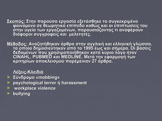 Σκοπός:Σκοπός: Στην παρούσα εργασία εξετάσθηκε το συγκεκριμένοΣτην παρούσα εργασία εξετάσθηκε το συγκεκριμένο
φαινόμενο σε θεωρητικό επίπεδοφαινόμενο σε θεωρητικό επίπεδο καθώς και οι επιπτώσεις τουκαθώς και οι επιπτώσεις του
στην υγεία των εργαζομένων, παρουσιάζοντας τι αναφέρουνστην υγεία των εργαζομένων, παρουσιάζοντας τι αναφέρουν
διάφοροι συγγραφείς και μελετητές.διάφοροι συγγραφείς και μελετητές.
Μέθοδος:Μέθοδος: Αναζητήθηκαν άρθρα στην αγγλική και ελληνική γλώσσα,Αναζητήθηκαν άρθρα στην αγγλική και ελληνική γλώσσα,
τα οποία δημοσιεύτηκαν από το 1995 έως και σήμερα. Οι βάσειςτα οποία δημοσιεύτηκαν από το 1995 έως και σήμερα. Οι βάσεις
δεδομένων που χρησιμοποιήθηκαν κατά κύριο λόγο ήτανδεδομένων που χρησιμοποιήθηκαν κατά κύριο λόγο ήταν
CINAHLCINAHL,, PUBMEDPUBMED καικαι MEDLINEMEDLINE. Μετά την εφαρμογή των. Μετά την εφαρμογή των
κριτηρίων αποκλεισμού παρέμειναν 27 άρθρα.κριτηρίων αποκλεισμού παρέμειναν 27 άρθρα.
Λέξεις-ΚλειδιάΛέξεις-Κλειδιά
► ΣύνδρομοΣύνδρομο ««mobbingmobbing»»
► psychological terrorpsychological terror ήή harassmentharassment
► workplace violenceworkplace violence
► bullyingbullying
 