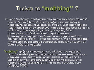 Τι είναι τοΤι είναι το ‘’‘’mobbing’’mobbing’’ ??
Ο όρος “mobbing” προέρχεται από το αγγλικό ρήμα “to mob”,Ο όρος “mobbing” προέρχεται από το αγγλικό ρήμα “to mob”,
που τα λεξικά (Harrap’s) μεταφράζουν ως «κακολογώ,που τα λεξικά (Harrap’s) μεταφράζουν ως «κακολογώ,
προσβάλλω κακομεταχειρίζομαι, πιέζω». Χρησιμοποιήθηκεπροσβάλλω κακομεταχειρίζομαι, πιέζω». Χρησιμοποιήθηκε
πρώτη φορά από τον εθνολόγο Konrad Lorenz σχετικά με τιςπρώτη φορά από τον εθνολόγο Konrad Lorenz σχετικά με τις
επιθετικές συμπεριφορές που είχαν αγέλες ζώωνεπιθετικές συμπεριφορές που είχαν αγέλες ζώων
προκειμένου να διώξουν έναν παρείσακτο καιπροκειμένου να διώξουν έναν παρείσακτο και
ξαναχρησιμοποιήθηκε στη δεκαετία του εξήντα από τονξαναχρησιμοποιήθηκε στη δεκαετία του εξήντα από τον
Σουηδό γιατρό, Peter – Paul Heinemann, για να περιγράψειΣουηδό γιατρό, Peter – Paul Heinemann, για να περιγράψει
την εχθρική συμπεριφορά ορισμένων παιδιών απέναντι σετην εχθρική συμπεριφορά ορισμένων παιδιών απέναντι σε
άλλα παιδιά στα σχολεία.άλλα παιδιά στα σχολεία.
““mobbing”mobbing” ορίζεται «η άσκηση, στο πλαίσιο των σχέσεωνορίζεται «η άσκηση, στο πλαίσιο των σχέσεων
μεταξύ συναδέλφων ή μεταξύ ανώτερου και κατώτερου στημεταξύ συναδέλφων ή μεταξύ ανώτερου και κατώτερου στη
ιεραρχία, μιας συστηματικής και διαρκούς επίθεσης σειεραρχία, μιας συστηματικής και διαρκούς επίθεσης σε
βάρος ενός προκαθορισμένου θύματος προκειμένου ναβάρος ενός προκαθορισμένου θύματος προκειμένου να
ωθηθεί στο να εγκαταλείψει τη θέση της εργασίας του»ωθηθεί στο να εγκαταλείψει τη θέση της εργασίας του»
(Δρίβας, 2000).(Δρίβας, 2000).
 