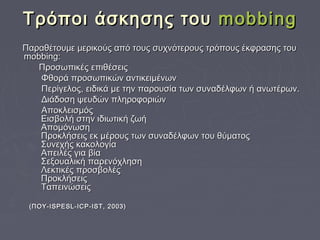 Tρόποι άσκησης τουTρόποι άσκησης του mobbingmobbing
Παραθέτουμε μερικούς από τους συχνότερους τρόπους έκφρασης τουΠαραθέτουμε μερικούς από τους συχνότερους τρόπους έκφρασης του
mobbing:mobbing:
Προσωπικές επιθέσειςΠροσωπικές επιθέσεις
Φθορά προσωπικών αντικειμένωνΦθορά προσωπικών αντικειμένων
Περίγελος, ειδικά με την παρουσία των συναδέλφων ή ανωτέρων.Περίγελος, ειδικά με την παρουσία των συναδέλφων ή ανωτέρων.
Διάδοση ψευδών πληροφοριώνΔιάδοση ψευδών πληροφοριών
ΑποκλεισμόςΑποκλεισμός
Εισβολή στην ιδιωτική ζωήΕισβολή στην ιδιωτική ζωή
ΑπομόνωσηΑπομόνωση
Προκλήσεις εκ μέρους των συναδέλφων του θύματοςΠροκλήσεις εκ μέρους των συναδέλφων του θύματος
Συνεχής κακολογίαΣυνεχής κακολογία
Απειλές για βίαΑπειλές για βία
Σεξουαλική παρενόχλησηΣεξουαλική παρενόχληση
Λεκτικές προσβολέςΛεκτικές προσβολές
ΠροκλήσειςΠροκλήσεις
ΤαπεινώσειςΤαπεινώσεις
(ΠΟΥ-ISPESL-ICP-IST, 2003)(ΠΟΥ-ISPESL-ICP-IST, 2003)
 