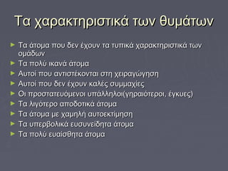 Τα χαρακτηριστικά των θυμάτωνΤα χαρακτηριστικά των θυμάτων
► Τα άτομα που δεν έχουν τα τυπικά χαρακτηριστικά τωνΤα άτομα που δεν έχουν τα τυπικά χαρακτηριστικά των
ομάδωνομάδων
► Τα πολύ ικανά άτομαΤα πολύ ικανά άτομα
► Αυτοί που αντιστέκονται στη χειραγώγησηΑυτοί που αντιστέκονται στη χειραγώγηση
► Αυτοί που δεν έχουν καλές συμμαχίεςΑυτοί που δεν έχουν καλές συμμαχίες
► Οι προστατευόμενοι υπάλληλοι(γηραιότεροι, έγκυες)Οι προστατευόμενοι υπάλληλοι(γηραιότεροι, έγκυες)
► Τα λιγότερο αποδοτικά άτομαΤα λιγότερο αποδοτικά άτομα
► Τα άτομα με χαμηλή αυτοεκτίμησηΤα άτομα με χαμηλή αυτοεκτίμηση
► Τα υπερβολικά ευσυνείδητα άτομαΤα υπερβολικά ευσυνείδητα άτομα
► Τα πολύ ευαίσθητα άτομαΤα πολύ ευαίσθητα άτομα
 