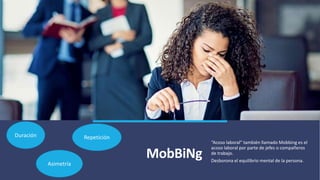 MobBiNg
“Acoso laboral” también llamado Mobbing es el
acoso laboral por parte de jefes o compañeros
de trabajo.
Desborona el equilibrio mental de la persona.
Duración Repetición
Asimetría
 