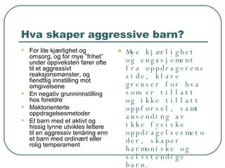 Hva skaper aggressive barn? For lite kjærlighet og omsorg, og for mye ”frihet” under oppveksten fører ofte til et aggressivt reaksjonsmønster, og fiendtlig innstilling mot omgivelsene En negativ grunninnstilling hos foreldre Maktorienterte oppdragelsesmetoder Et barn med et aktivt og hissig lynne utvikles lettere til en aggressiv tenåring enn et barn med ordinært eller rolig temperament Mye kjærlighet og engasjement fra oppdragerens side, klare grenser for hva som er tillatt og ikke tillatt oppførsel, samt anvending av ikke fysiske oppdragelsesmetoder, skaper harmoniske og selvstendige barn. 